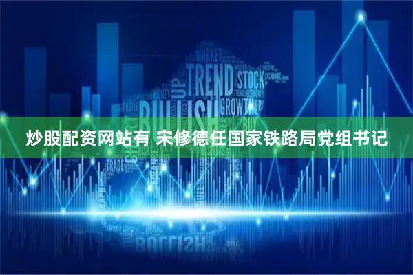 炒股配资网站有 宋修德任国家铁路局党组书记