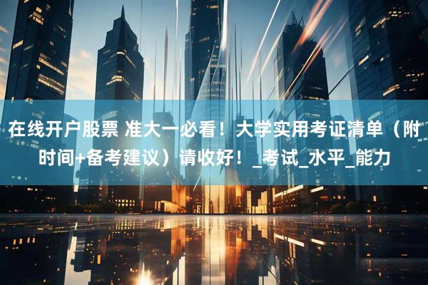 在线开户股票 准大一必看！大学实用考证清单（附时间+备考建议）请收好！_考试_水平_能力