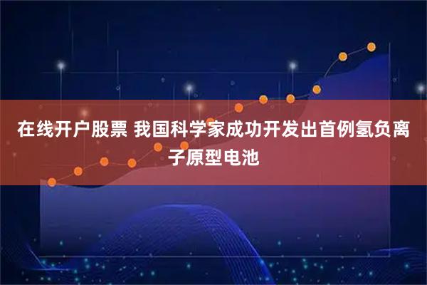 在线开户股票 我国科学家成功开发出首例氢负离子原型电池