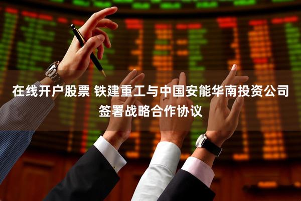 在线开户股票 铁建重工与中国安能华南投资公司签署战略合作协议