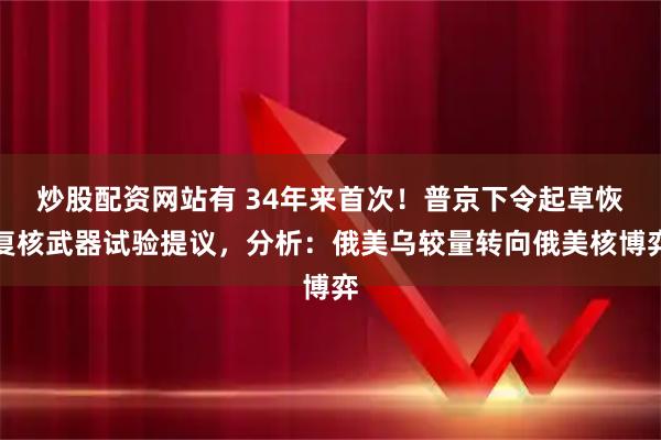 炒股配资网站有 34年来首次！普京下令起草恢复核武器试验提议，分析：俄美乌较量转向俄美核博弈