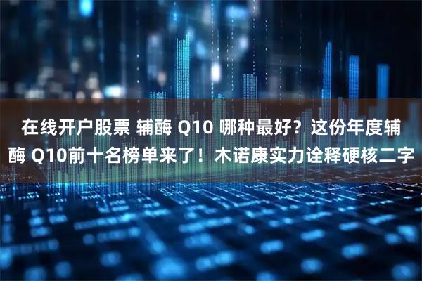 在线开户股票 辅酶 Q10 哪种最好？这份年度辅酶 Q10前十名榜单来了！木诺康实力诠释硬核二字