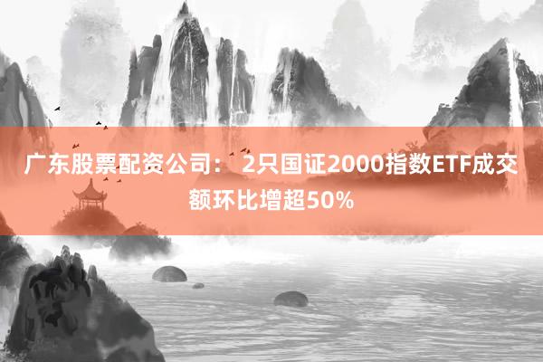 广东股票配资公司： 2只国证2000指数ETF成交额环比增超50%