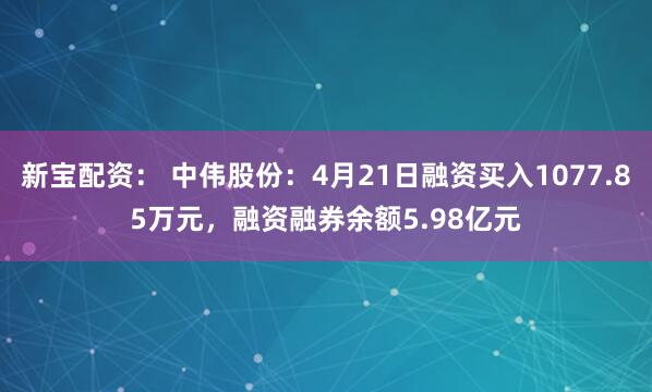 新宝配资： 中伟股份：4月21日融资买入1077.85万元，融资融券余额5.98亿元