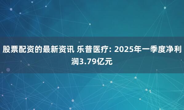 股票配资的最新资讯 乐普医疗: 2025年一季度净利润3.79亿元