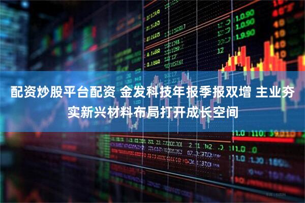 配资炒股平台配资 金发科技年报季报双增 主业夯实新兴材料布局打开成长空间