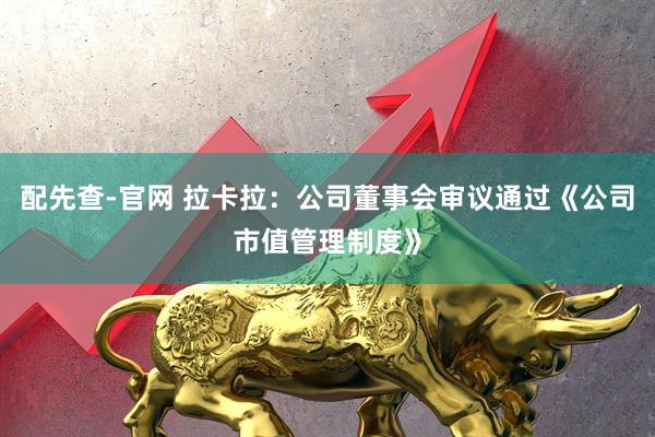 配先查-官网 拉卡拉：公司董事会审议通过《公司市值管理制度》