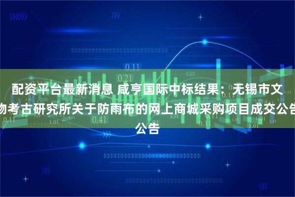 配资平台最新消息 咸亨国际中标结果：无锡市文物考古研究所关于防雨布的网上商城采购项目成交公告