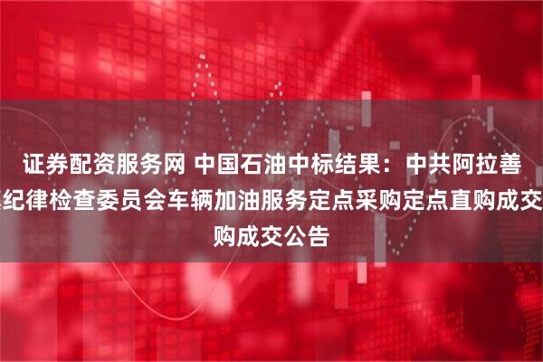 证券配资服务网 中国石油中标结果：中共阿拉善左旗纪律检查委员会车辆加油服务定点采购定点直购成交公告