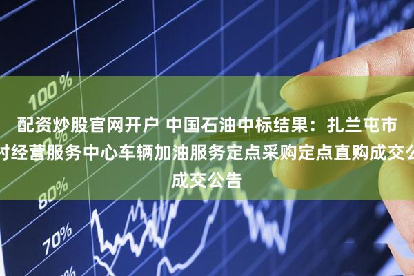 配资炒股官网开户 中国石油中标结果：扎兰屯市农村经营服务中心车辆加油服务定点采购定点直购成交公告