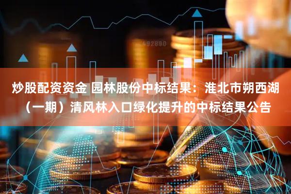 炒股配资资金 园林股份中标结果：淮北市朔西湖（一期）清风林入口绿化提升的中标结果公告