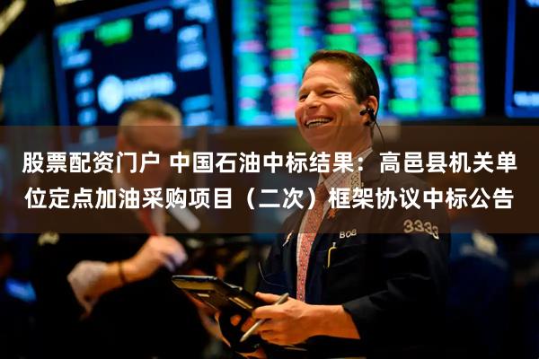 股票配资门户 中国石油中标结果：高邑县机关单位定点加油采购项目（二次）框架协议中标公告
