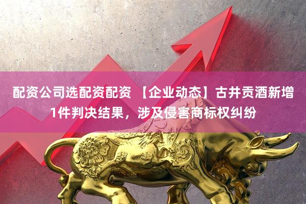 配资公司选配资配资 【企业动态】古井贡酒新增1件判决结果，涉及侵害商标权纠纷