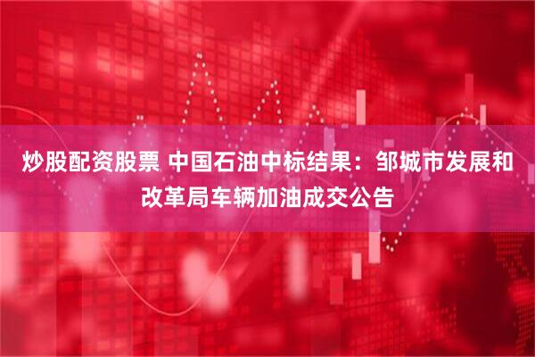 炒股配资股票 中国石油中标结果：邹城市发展和改革局车辆加油成交公告