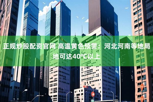 正规炒股配资官网 高温黄色预警：河北河南等地局地可达40℃以上
