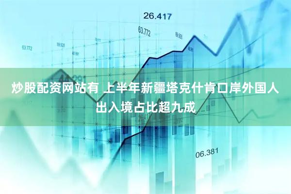 炒股配资网站有 上半年新疆塔克什肯口岸外国人出入境占比超九成