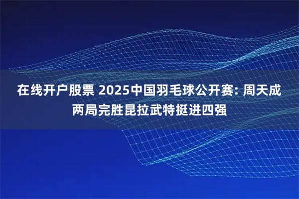 在线开户股票 2025中国羽毛球公开赛: 周天成两局完胜昆拉武特挺进四强