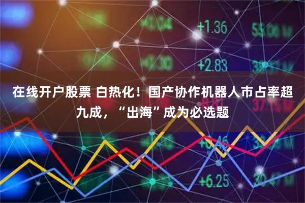在线开户股票 白热化！国产协作机器人市占率超九成，“出海”成为必选题