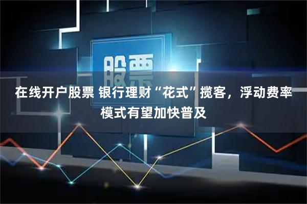 在线开户股票 银行理财“花式”揽客，浮动费率模式有望加快普及