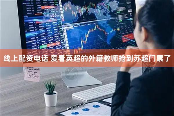 线上配资电话 爱看英超的外籍教师抢到苏超门票了