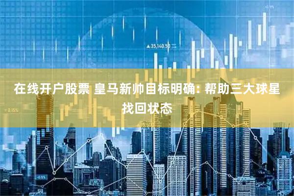 在线开户股票 皇马新帅目标明确: 帮助三大球星找回状态