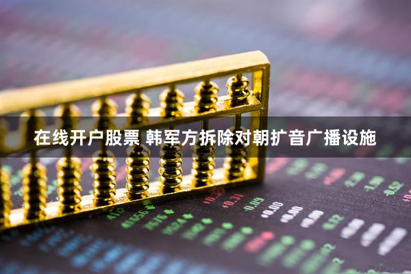 在线开户股票 韩军方拆除对朝扩音广播设施
