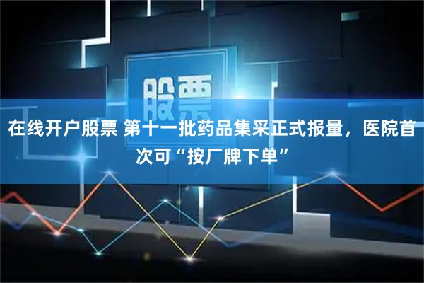在线开户股票 第十一批药品集采正式报量，医院首次可“按厂牌下单”