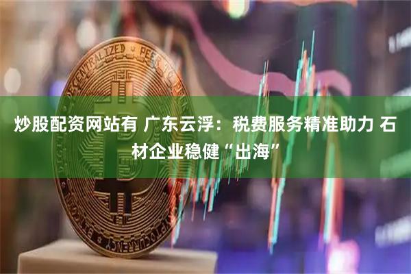炒股配资网站有 广东云浮：税费服务精准助力 石材企业稳健“出海”