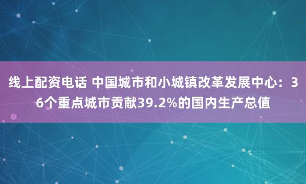 线上配资电话 中国城市和小城镇改革发展中心：36个重点城市贡献39.2%的国内生产总值